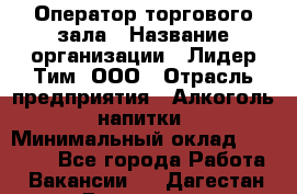 Оператор торгового зала › Название организации ­ Лидер Тим, ООО › Отрасль предприятия ­ Алкоголь, напитки › Минимальный оклад ­ 32 400 - Все города Работа » Вакансии   . Дагестан респ.,Геологоразведка п.